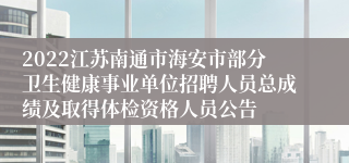 2022江苏南通市海安市部分卫生健康事业单位招聘人员总成绩及取得体检资格人员公告