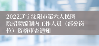 2022辽宁沈阳市第六人民医院招聘编制内工作人员（部分岗位）资格审查通知