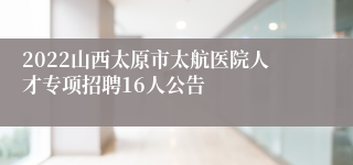 2022山西太原市太航医院人才专项招聘16人公告