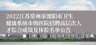 2022江苏常州市溧阳市卫生健康系统市级医院招聘高层次人才综合成绩及体检名单公告