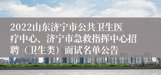 2022山东济宁市公共卫生医疗中心、济宁市急救指挥中心招聘（卫生类）面试名单公告