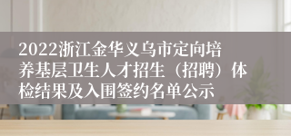 2022浙江金华义乌市定向培养基层卫生人才招生（招聘）体检结果及入围签约名单公示