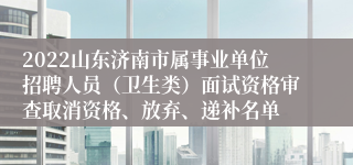 2022山东济南市属事业单位招聘人员（卫生类）面试资格审查取消资格、放弃、递补名单