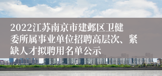 2022江苏南京市建邺区卫健委所属事业单位招聘高层次、紧缺人才拟聘用名单公示