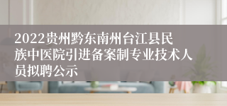 2022贵州黔东南州台江县民族中医院引进备案制专业技术人员拟聘公示