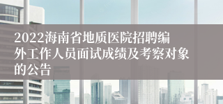 2022海南省地质医院招聘编外工作人员面试成绩及考察对象的公告