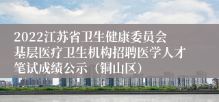 2022江苏省卫生健康委员会基层医疗卫生机构招聘医学人才笔试成绩公示（铜山区）