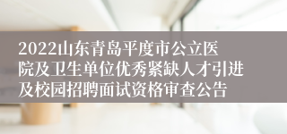 2022山东青岛平度市公立医院及卫生单位优秀紧缺人才引进及校园招聘面试资格审查公告