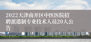 2022天津南开区中医医院招聘派遣制专业技术人员20人公告