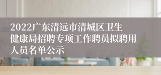 2022广东清远市清城区卫生健康局招聘专项工作聘员拟聘用人员名单公示