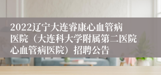 2022辽宁大连睿康心血管病医院（大连科大学附属第二医院心血管病医院）招聘公告