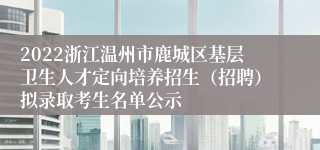 2022浙江温州市鹿城区基层卫生人才定向培养招生（招聘）拟录取考生名单公示