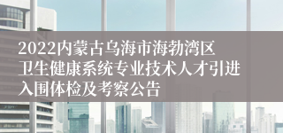 2022内蒙古乌海市海勃湾区卫生健康系统专业技术人才引进入围体检及考察公告