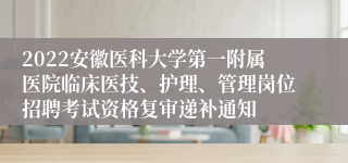 2022安徽医科大学第一附属医院临床医技、护理、管理岗位招聘考试资格复审递补通知