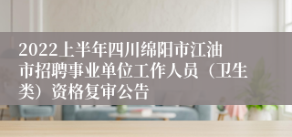 2022上半年四川绵阳市江油市招聘事业单位工作人员（卫生类）资格复审公告