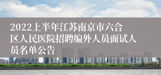 2022上半年江苏南京市六合区人民医院招聘编外人员面试人员名单公告