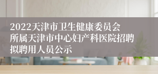 2022天津市卫生健康委员会所属天津市中心妇产科医院招聘拟聘用人员公示