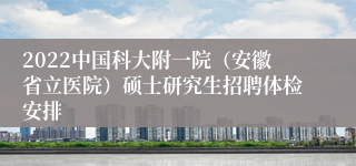 2022中国科大附一院（安徽省立医院）硕士研究生招聘体检安排