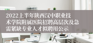 2022上半年陕西汉中职业技术学院附属医院招聘高层次及急需紧缺专业人才拟聘用公示