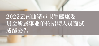 2022云南曲靖市卫生健康委员会所属事业单位招聘人员面试成绩公告