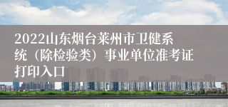 2022山东烟台莱州市卫健系统（除检验类）事业单位准考证打印入口