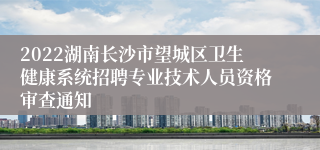 2022湖南长沙市望城区卫生健康系统招聘专业技术人员资格审查通知