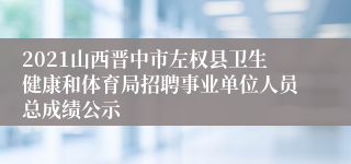 2021山西晋中市左权县卫生健康和体育局招聘事业单位人员总成绩公示