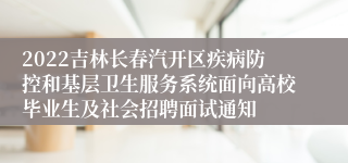 2022吉林长春汽开区疾病防控和基层卫生服务系统面向高校毕业生及社会招聘面试通知