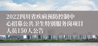 2022四川省疾病预防控制中心招募公共卫生特别服务岗项目人员150人公告