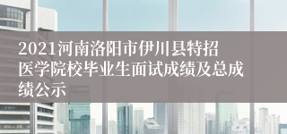 2021河南洛阳市伊川县特招医学院校毕业生面试成绩及总成绩公示