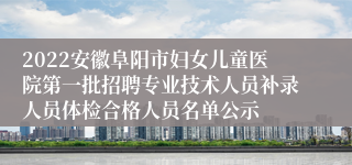 2022安徽阜阳市妇女儿童医院第一批招聘专业技术人员补录人员体检合格人员名单公示