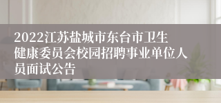 2022江苏盐城市东台市卫生健康委员会校园招聘事业单位人员面试公告