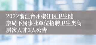 2022浙江台州椒江区卫生健康局下属事业单位招聘卫生类高层次人才2人公告