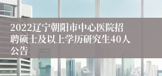 2022辽宁朝阳市中心医院招聘硕士及以上学历研究生40人公告