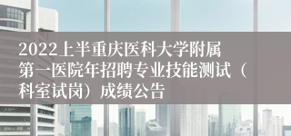 2022上半重庆医科大学附属第一医院年招聘专业技能测试（科室试岗）成绩公告