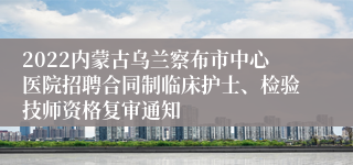 2022内蒙古乌兰察布市中心医院招聘合同制临床护士、检验技师资格复审通知