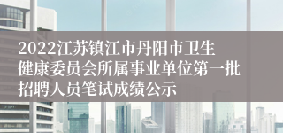 2022江苏镇江市丹阳市卫生健康委员会所属事业单位第一批招聘人员笔试成绩公示