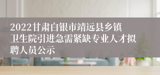 2022甘肃白银市靖远县乡镇卫生院引进急需紧缺专业人才拟聘人员公示