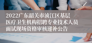 2022广东韶关市浈江区基层医疗卫生机构招聘专业技术人员面试现场资格审核递补公告