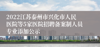 2022江苏泰州市兴化市人民医院等5家医院招聘备案制人员专业添加公示