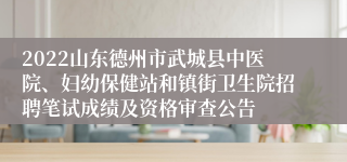 2022山东德州市武城县中医院、妇幼保健站和镇街卫生院招聘笔试成绩及资格审查公告