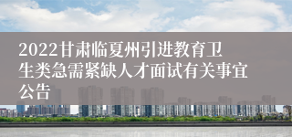 2022甘肃临夏州引进教育卫生类急需紧缺人才面试有关事宜公告