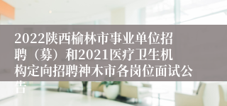 2022陕西榆林市事业单位招聘（募）和2021医疗卫生机构定向招聘神木市各岗位面试公告