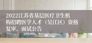 2022江苏省基层医疗卫生机构招聘医学人才（吴江区）资格复审、面试公告