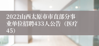 2022山西太原市市直部分事业单位招聘433人公告（医疗45）