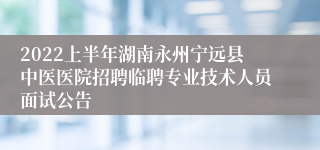 2022上半年湖南永州宁远县中医医院招聘临聘专业技术人员面试公告