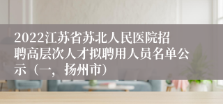 2022江苏省苏北人民医院招聘高层次人才拟聘用人员名单公示（一，扬州市）