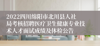 2022四川绵阳市北川县人社局考核招聘医疗卫生健康专业技术人才面试成绩及体检公告