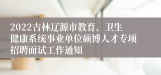 2022吉林辽源市教育、卫生健康系统事业单位硕博人才专项招聘面试工作通知