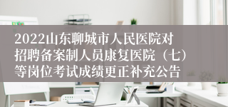 2022山东聊城市人民医院对招聘备案制人员康复医院（七）等岗位考试成绩更正补充公告